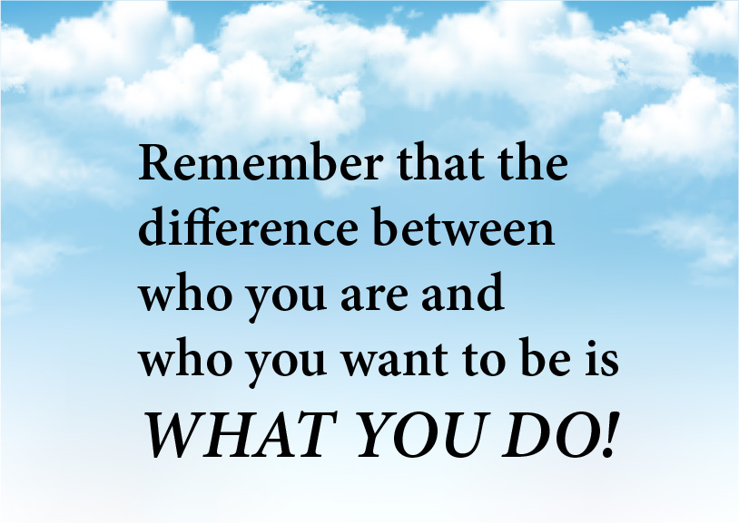 Remember that the difference between who you are and who you want to be is what you do!